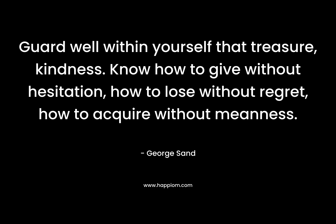 Guard well within yourself that treasure, kindness. Know how to give without hesitation, how to lose without regret, how to acquire without meanness. – George Sand