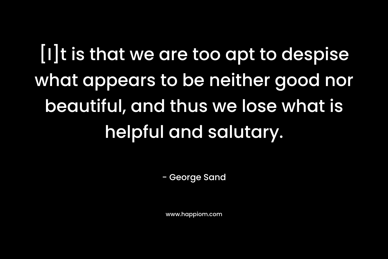 [I]t is that we are too apt to despise what appears to be neither good nor beautiful, and thus we lose what is helpful and salutary. – George Sand