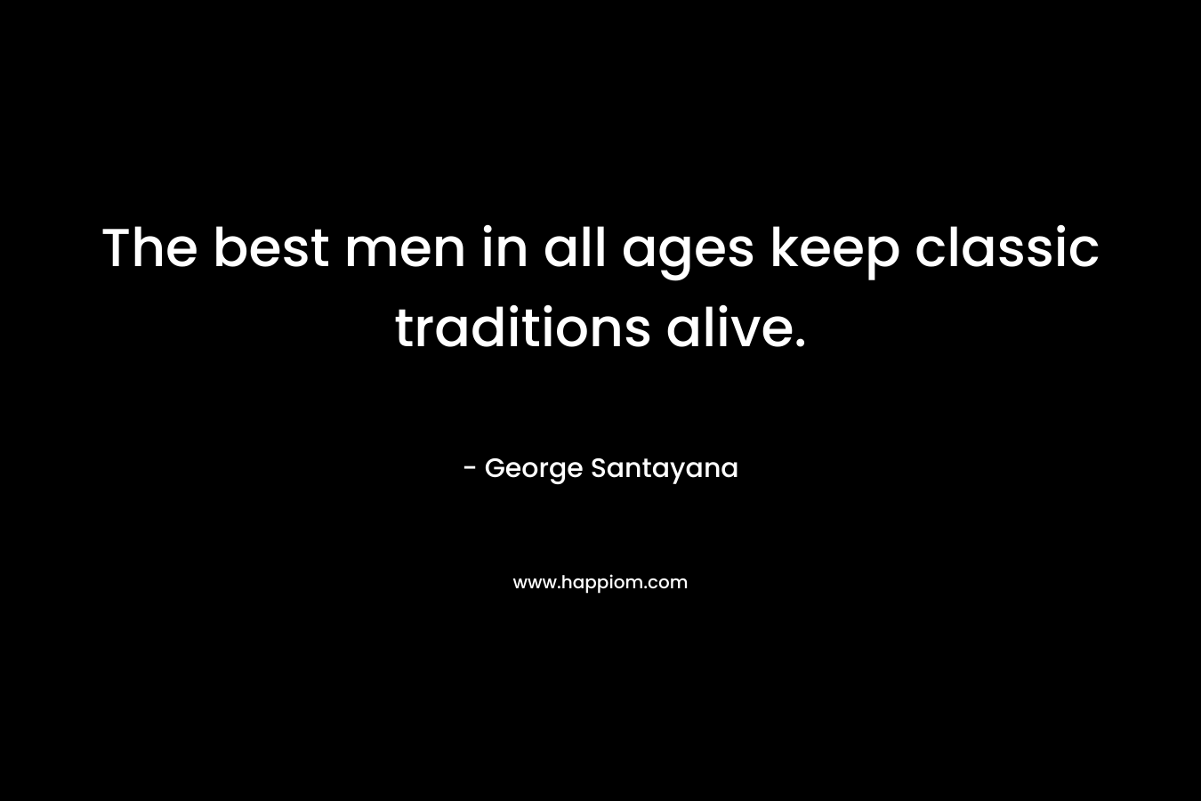 The best men in all ages keep classic traditions alive. – George Santayana