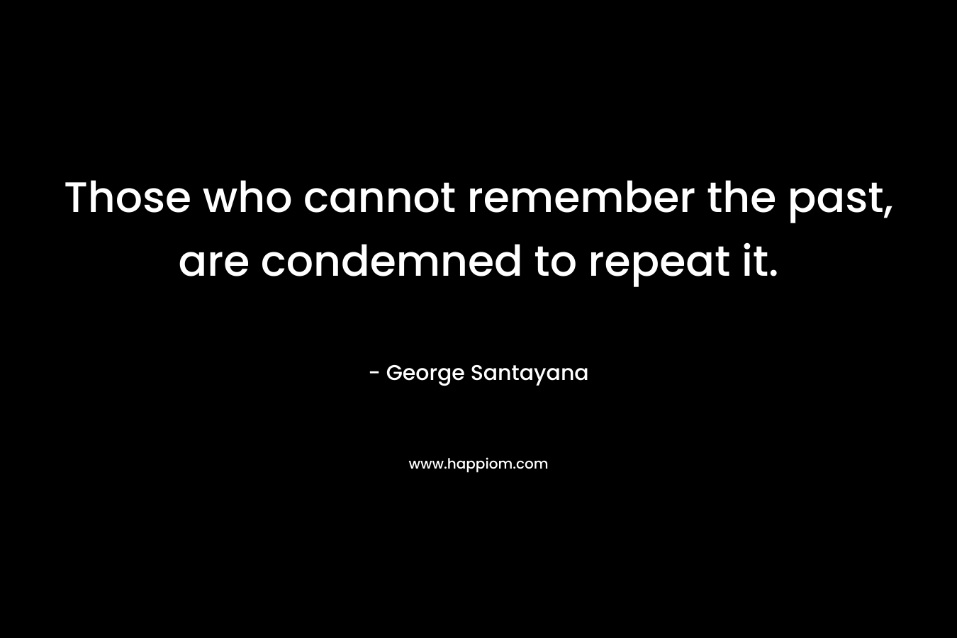 Those who cannot remember the past, are condemned to repeat it. – George Santayana