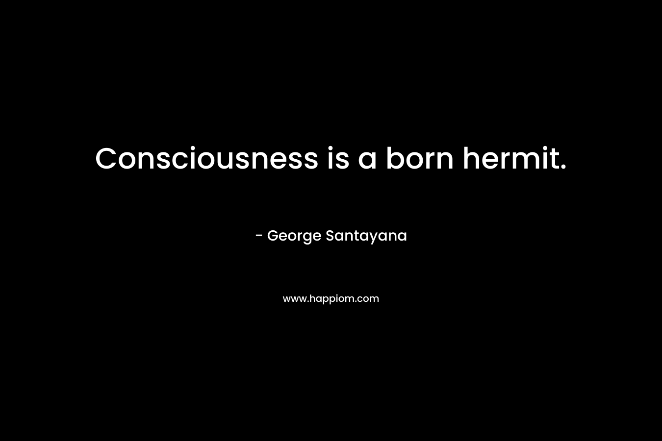 Consciousness is a born hermit. – George Santayana