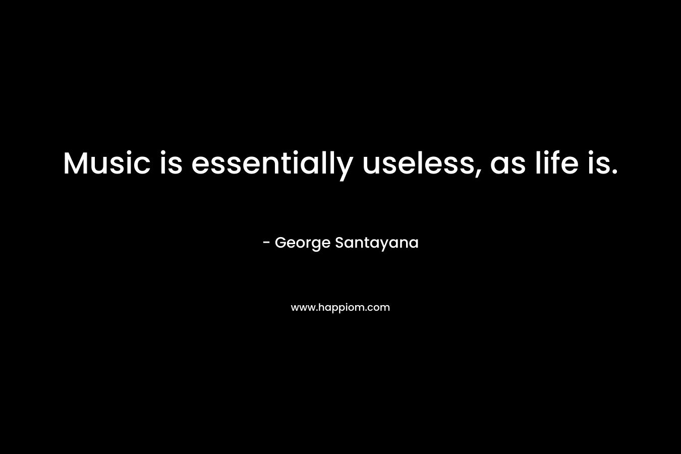 Music is essentially useless, as life is. – George Santayana