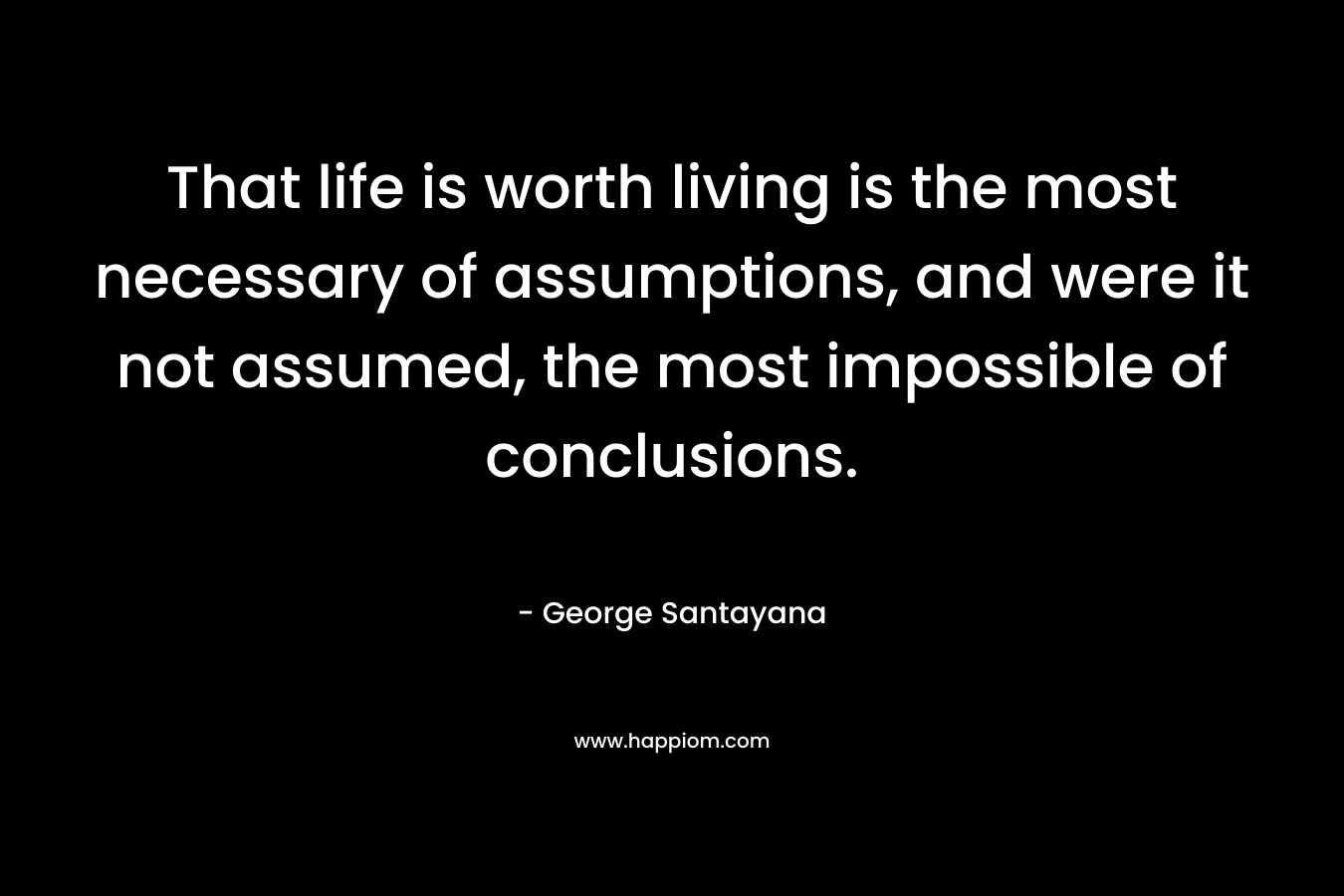 That life is worth living is the most necessary of assumptions, and were it not assumed, the most impossible of conclusions. – George Santayana