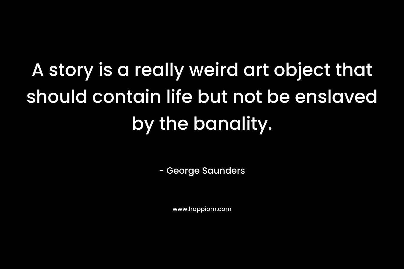 A story is a really weird art object that should contain life but not be enslaved by the banality. – George Saunders