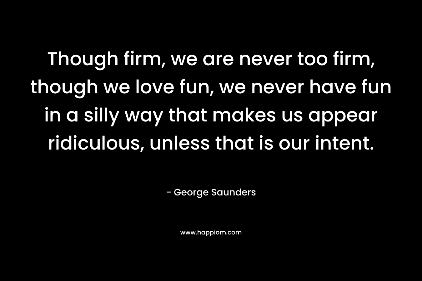 Though firm, we are never too firm, though we love fun, we never have fun in a silly way that makes us appear ridiculous, unless that is our intent. – George Saunders