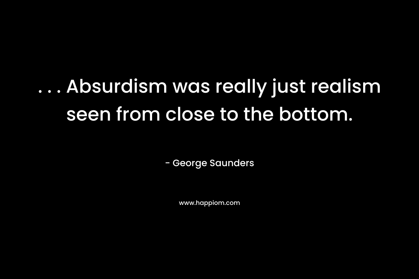 . . . Absurdism was really just realism seen from close to the bottom. – George Saunders