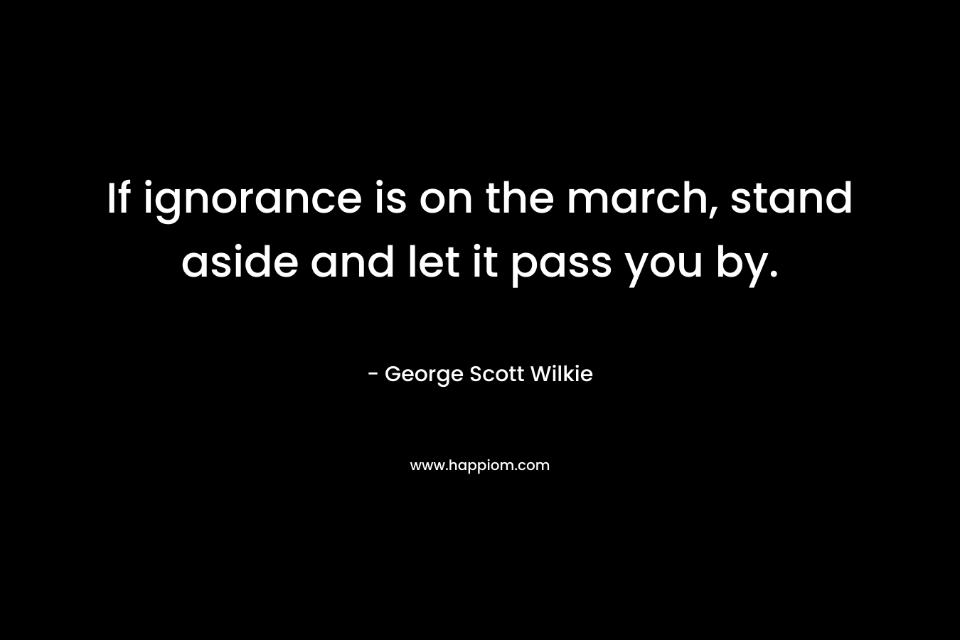 If ignorance is on the march, stand aside and let it pass you by. – George Scott Wilkie