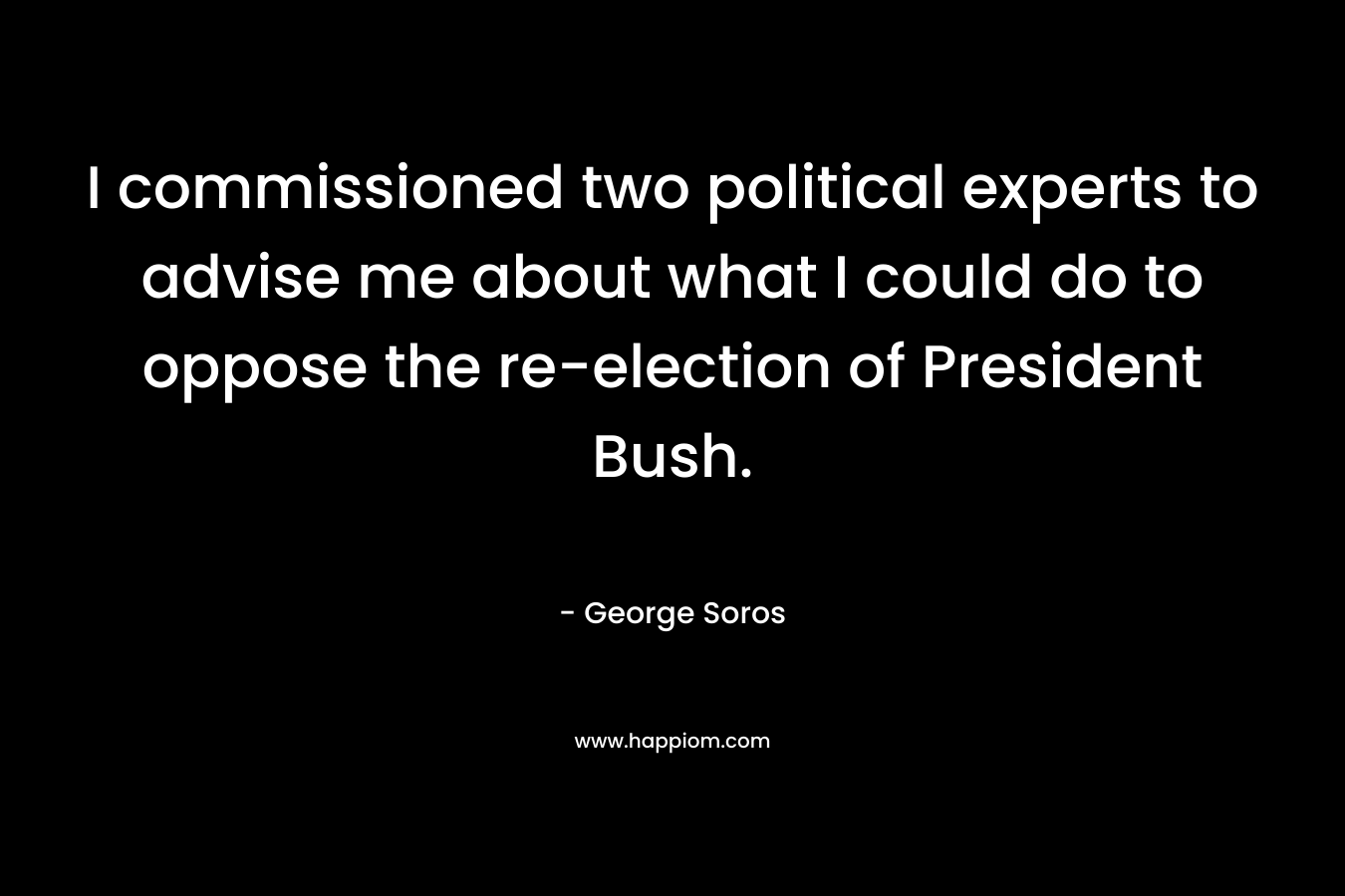 I commissioned two political experts to advise me about what I could do to oppose the re-election of President Bush. – George Soros