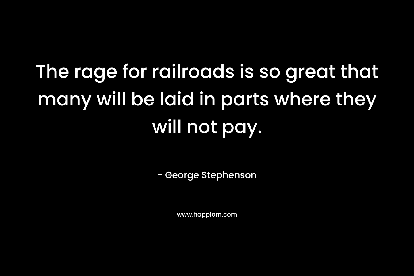 The rage for railroads is so great that many will be laid in parts where they will not pay. – George Stephenson
