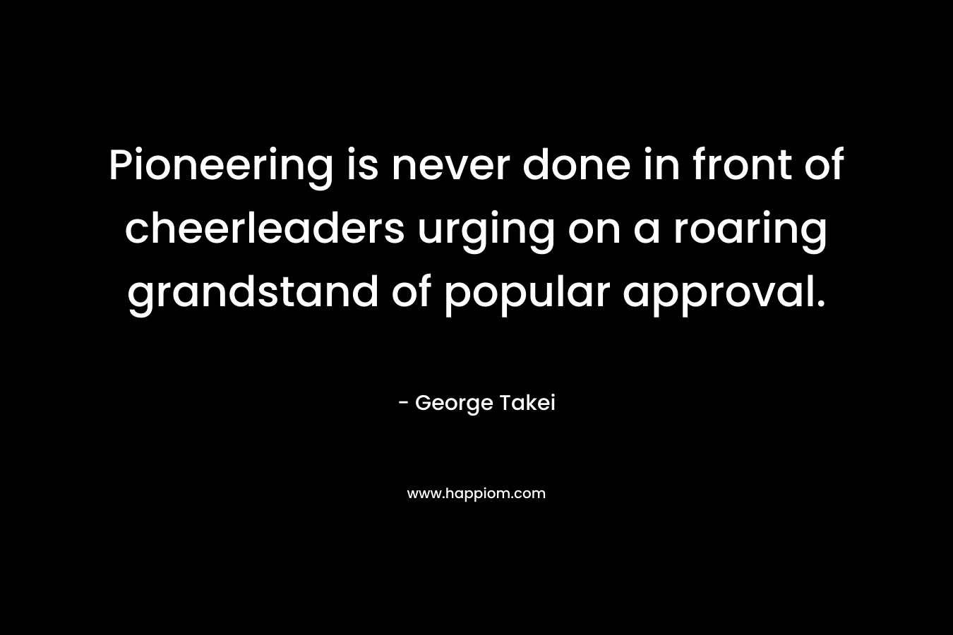 Pioneering is never done in front of cheerleaders urging on a roaring grandstand of popular approval. – George Takei