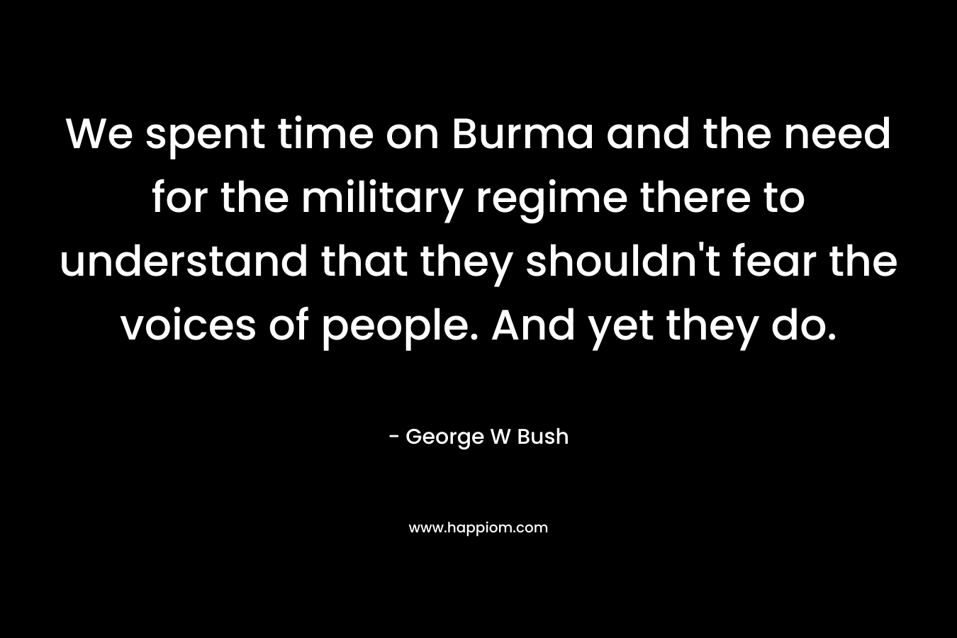 We spent time on Burma and the need for the military regime there to understand that they shouldn't fear the voices of people. And yet they do.