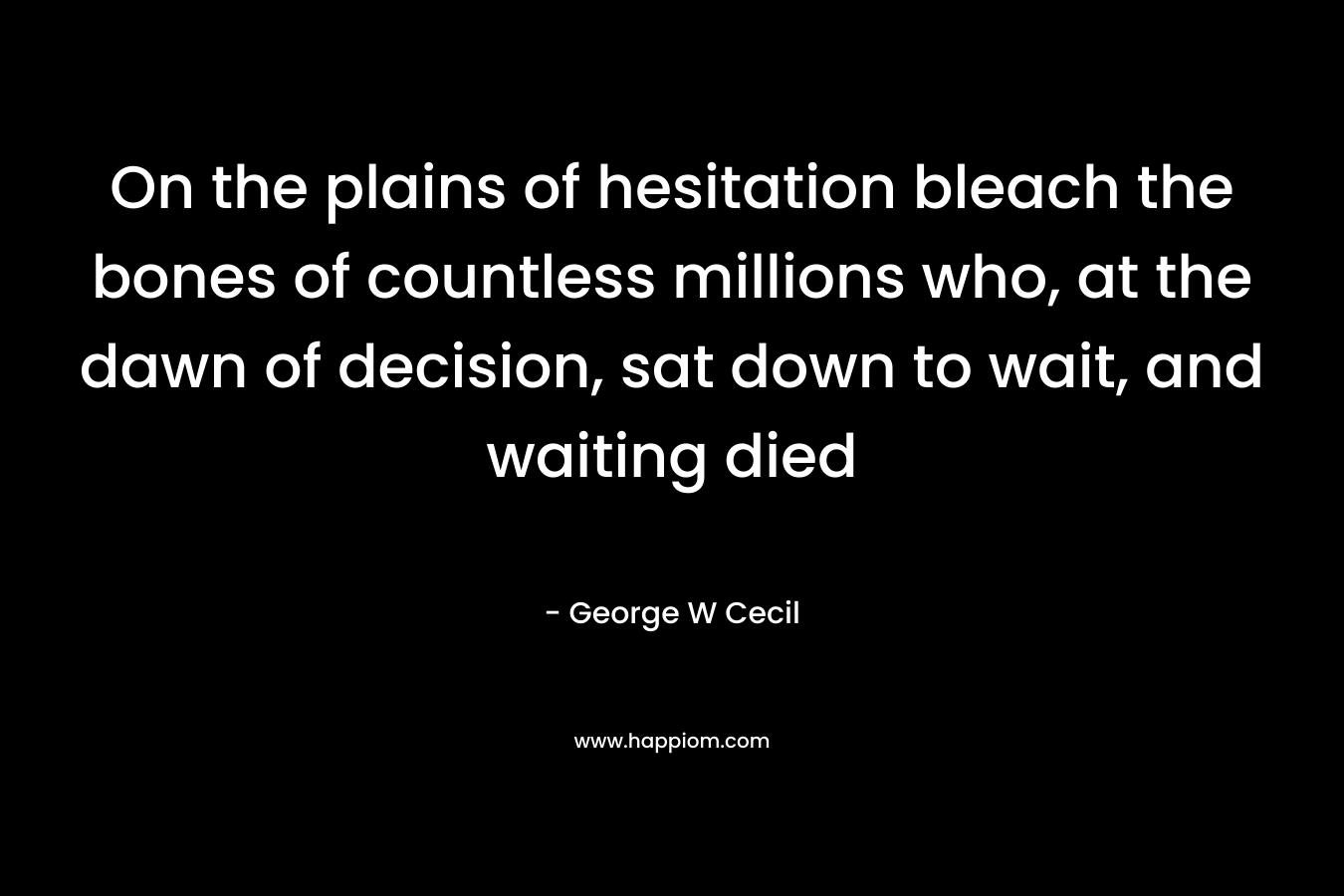 On the plains of hesitation bleach the bones of countless millions who, at the dawn of decision, sat down to wait, and waiting died – George W Cecil