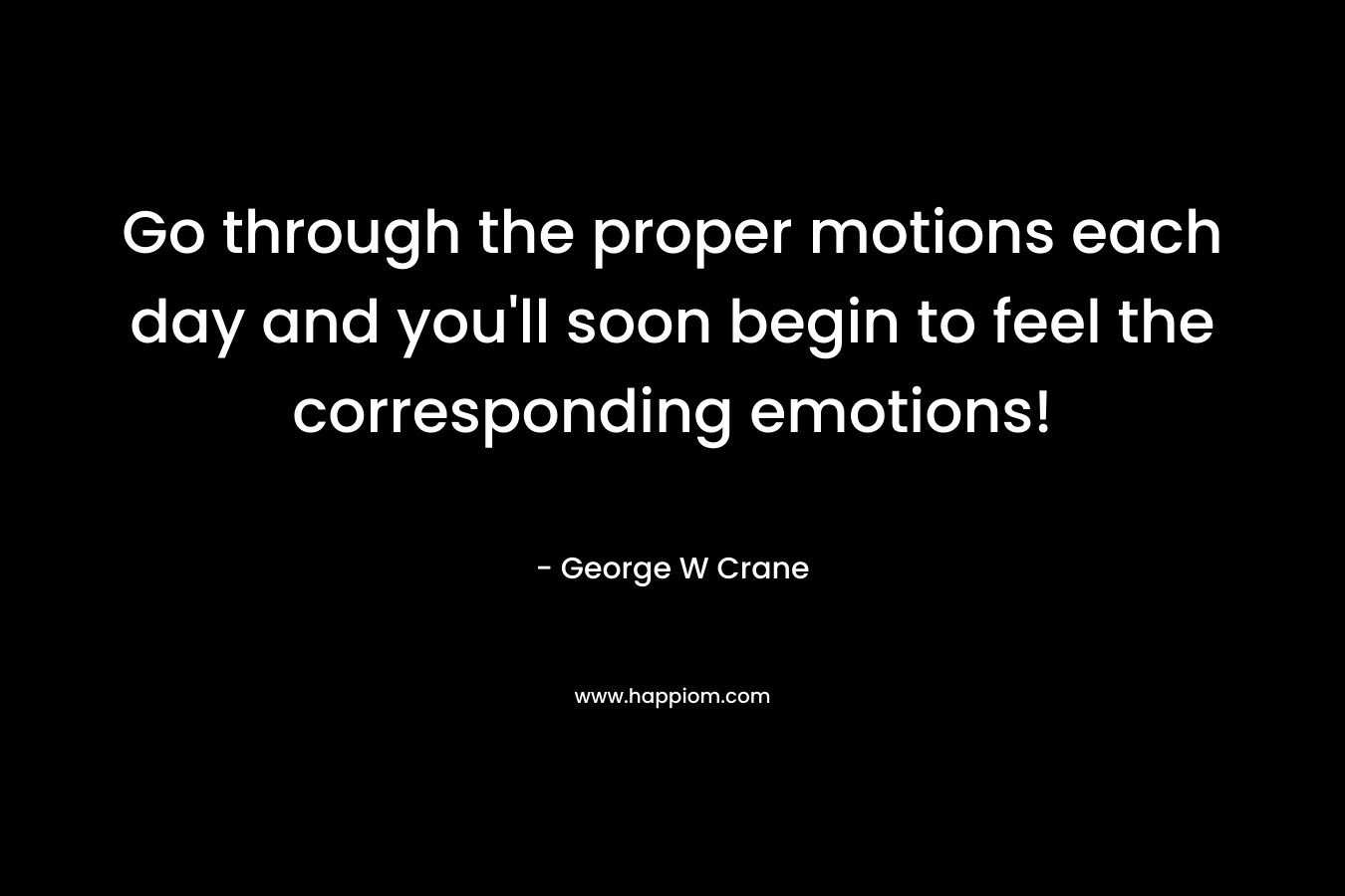 Go through the proper motions each day and you’ll soon begin to feel the corresponding emotions! – George W Crane