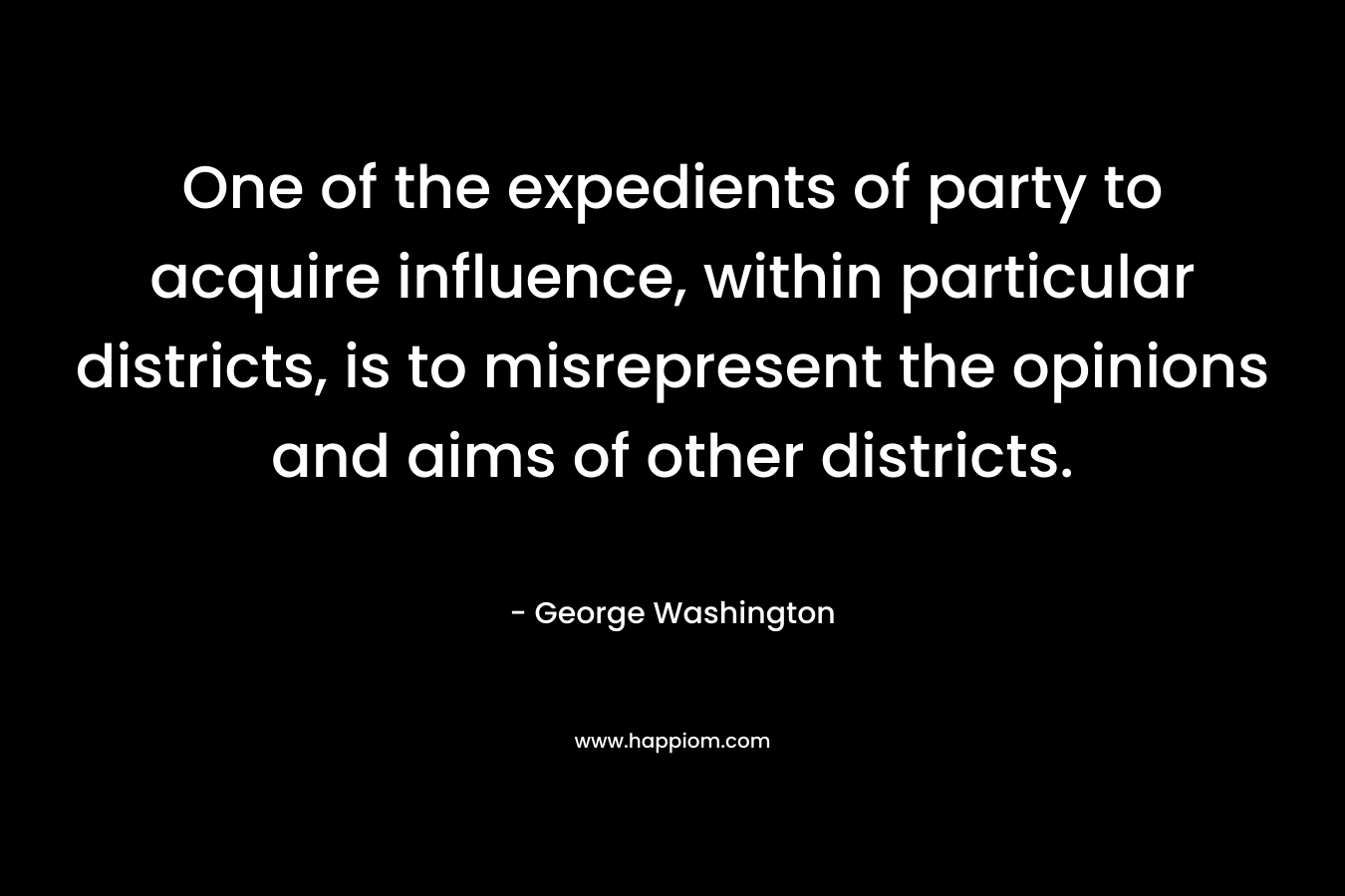 One of the expedients of party to acquire influence, within particular districts, is to misrepresent the opinions and aims of other districts. – George Washington