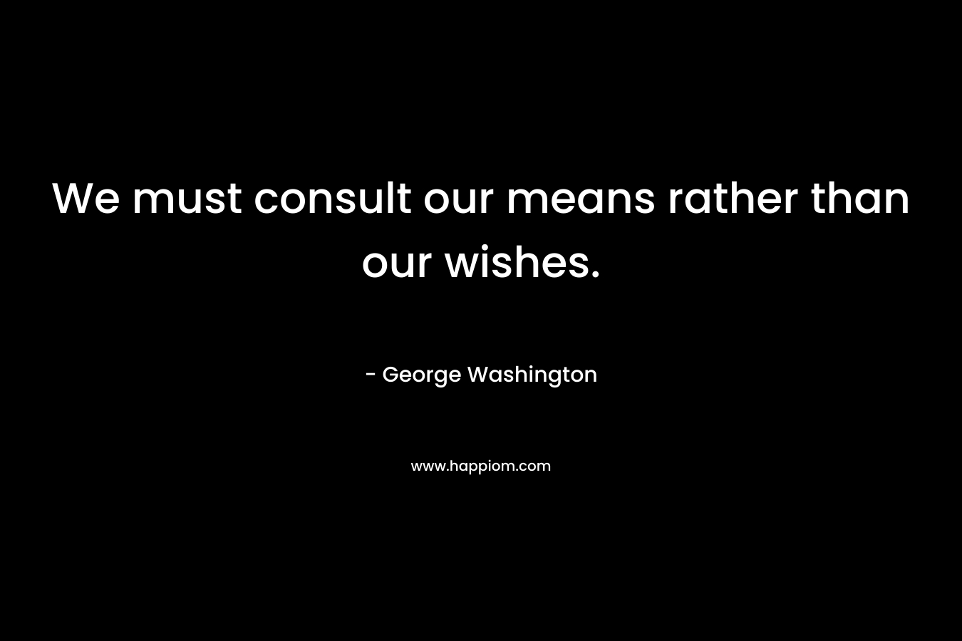 We must consult our means rather than our wishes. – George Washington