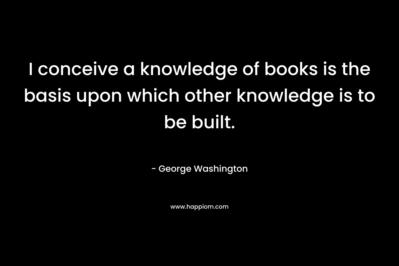 I conceive a knowledge of books is the basis upon which other knowledge is to be built.