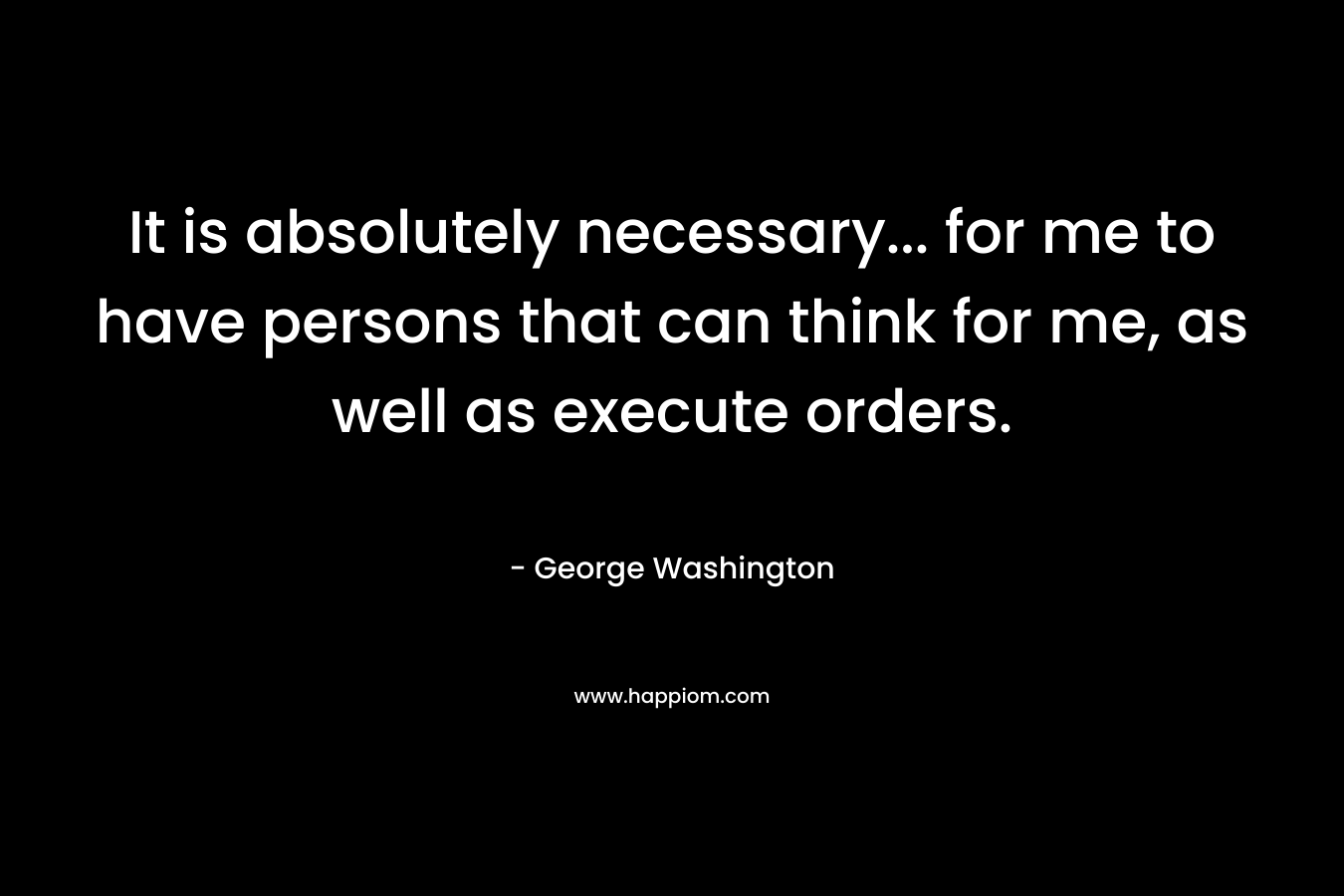 It is absolutely necessary… for me to have persons that can think for me, as well as execute orders. – George Washington