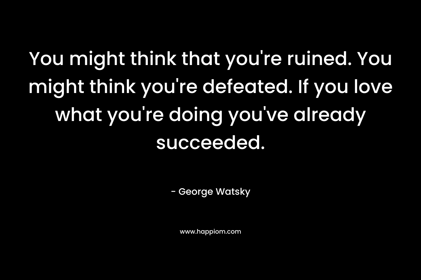 You might think that you’re ruined. You might think you’re defeated. If you love what you’re doing you’ve already succeeded. – George Watsky