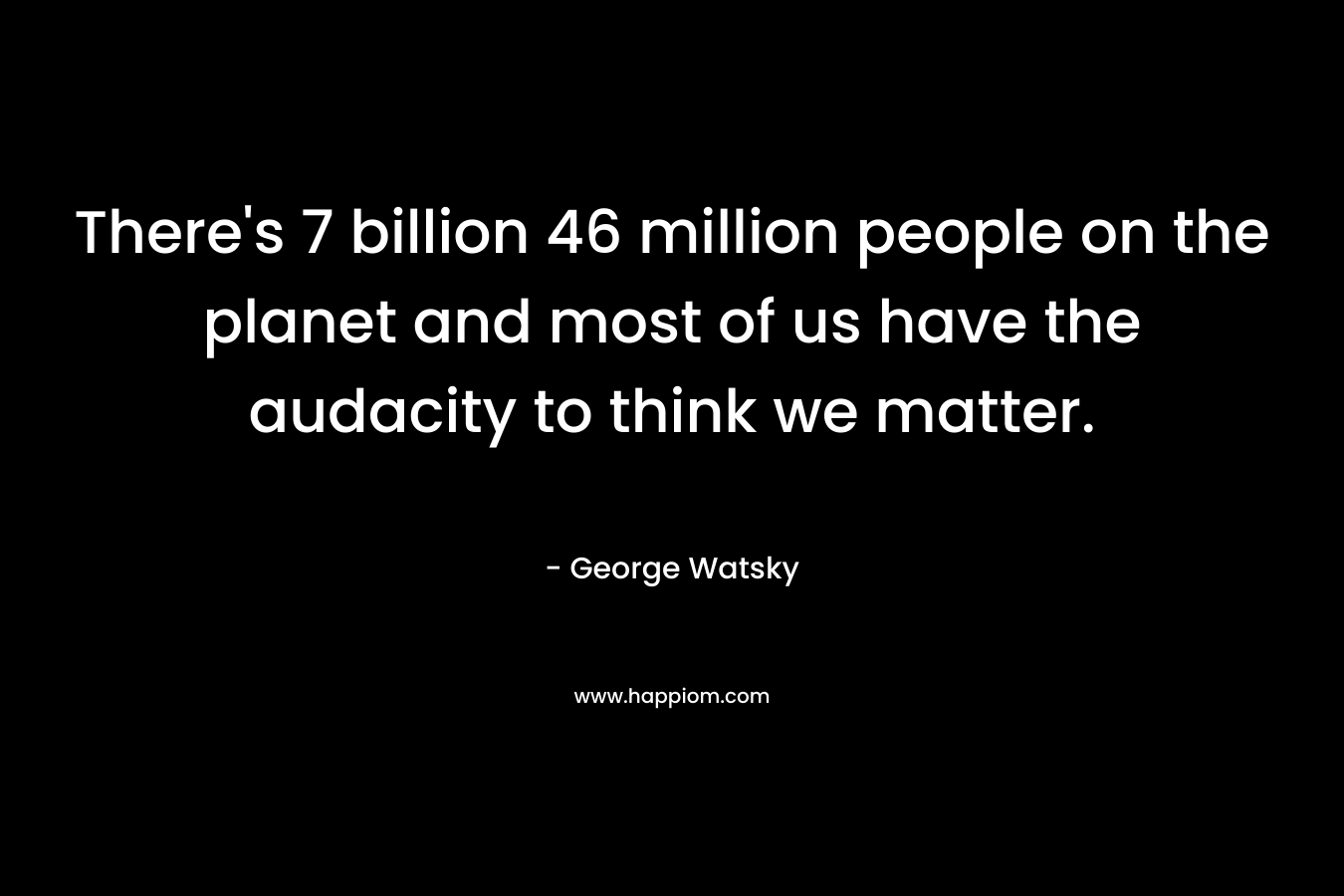 There's 7 billion 46 million people on the planet and most of us have the audacity to think we matter.