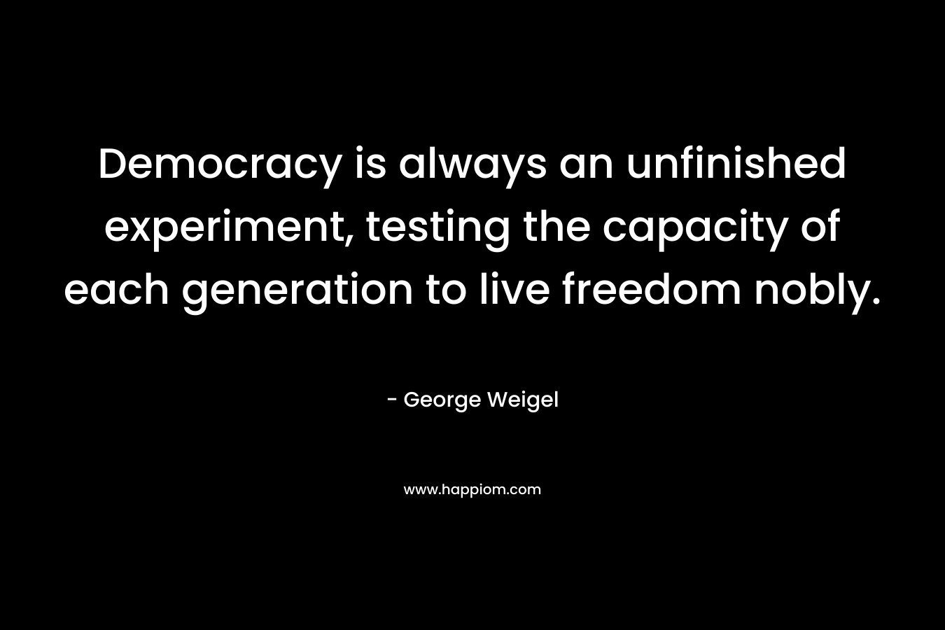 Democracy is always an unfinished experiment, testing the capacity of each generation to live freedom nobly. – George Weigel