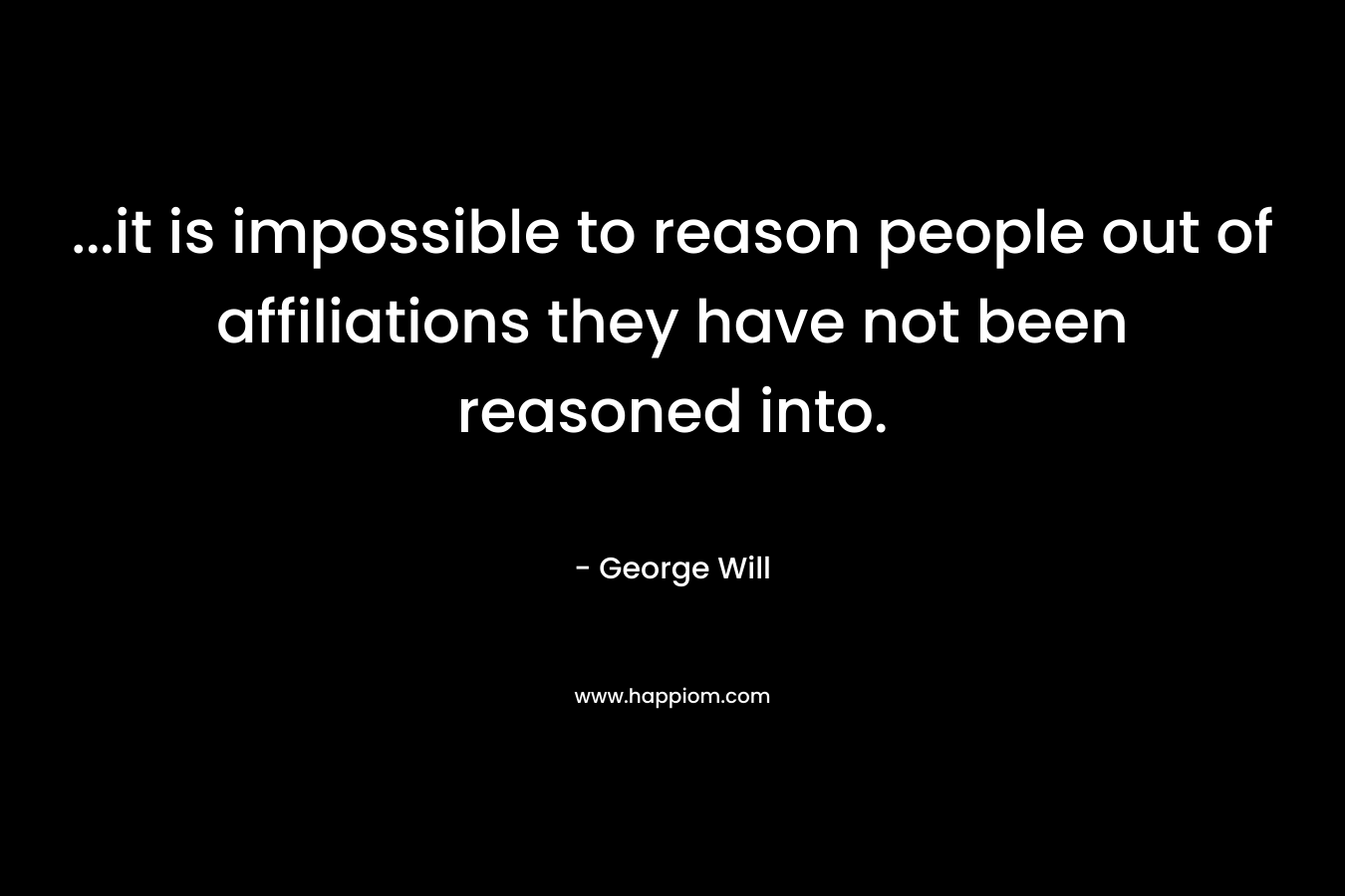 …it is impossible to reason people out of affiliations they have not been reasoned into. – George Will