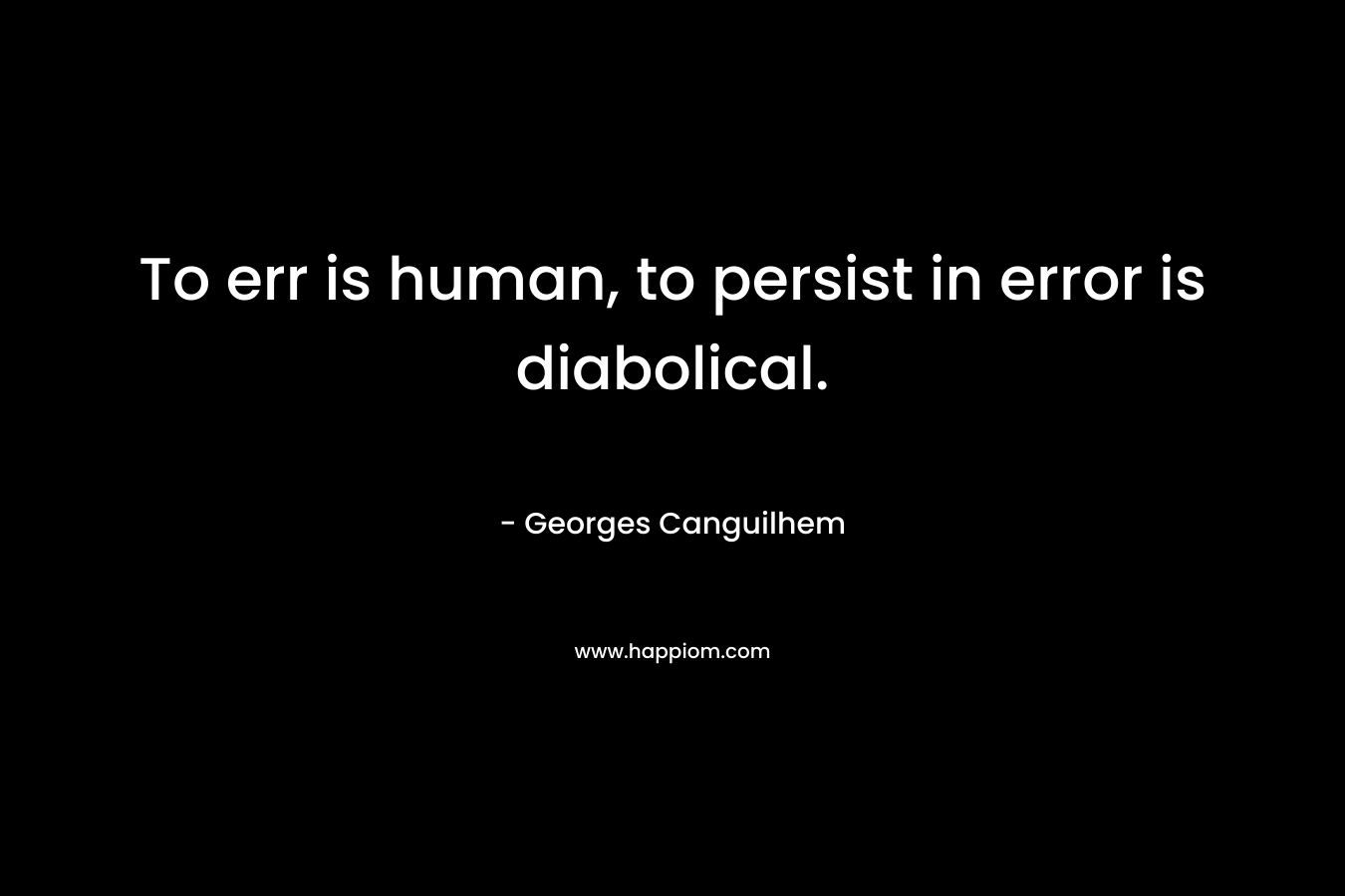 To err is human, to persist in error is diabolical.