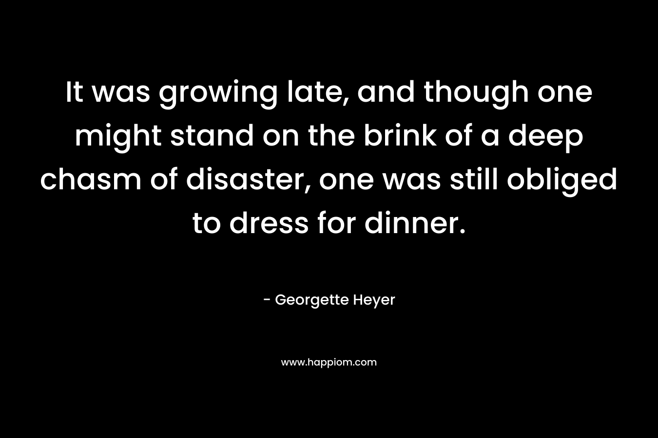 It was growing late, and though one might stand on the brink of a deep chasm of disaster, one was still obliged to dress for dinner. – Georgette Heyer