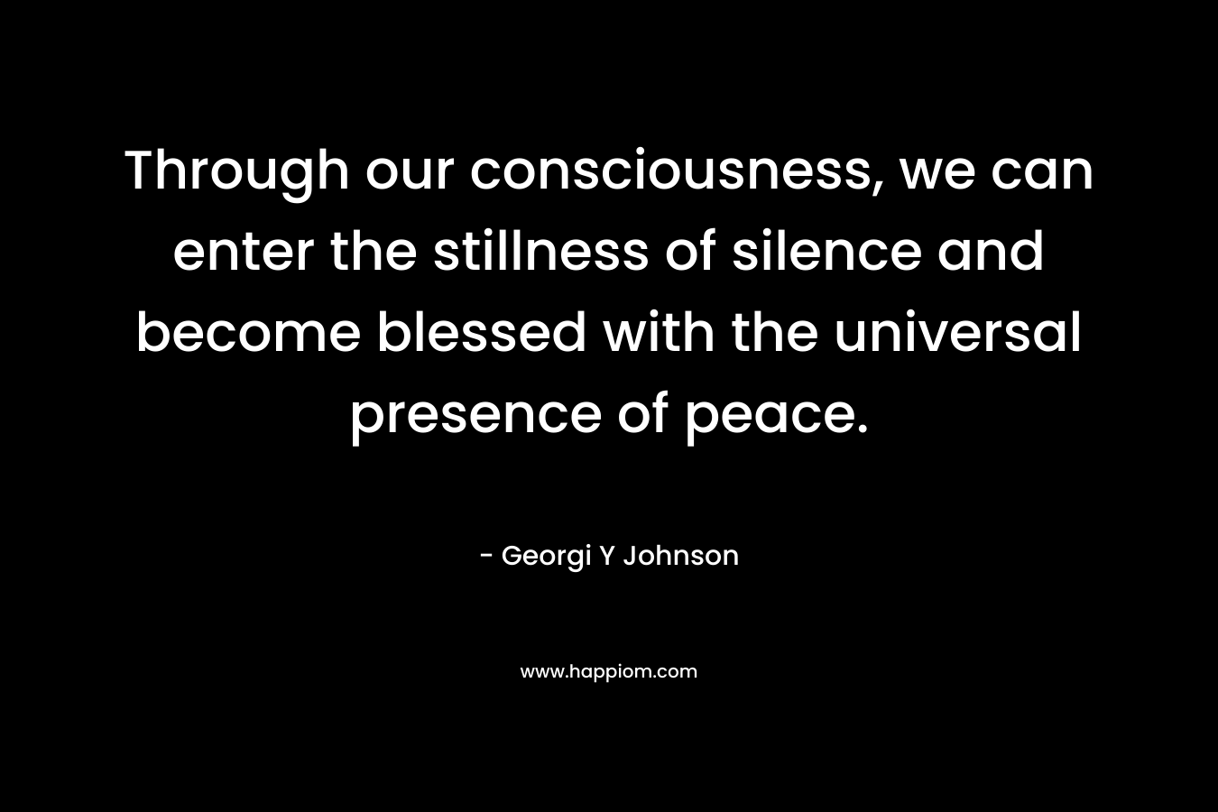 Through our consciousness, we can enter the stillness of silence and become blessed with the universal presence of peace. – Georgi Y Johnson