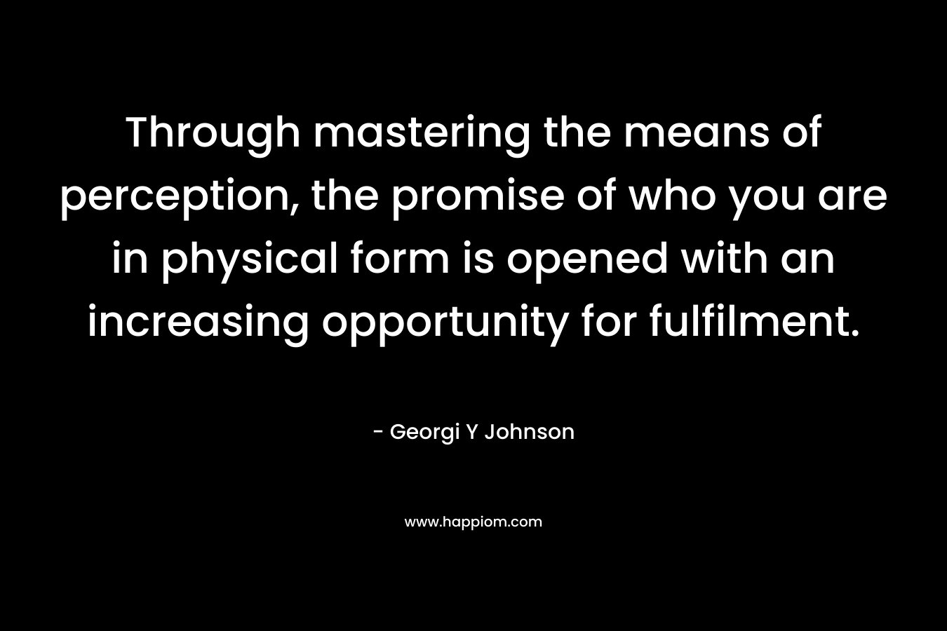 Through mastering the means of perception, the promise of who you are in physical form is opened with an increasing opportunity for fulfilment. – Georgi Y Johnson