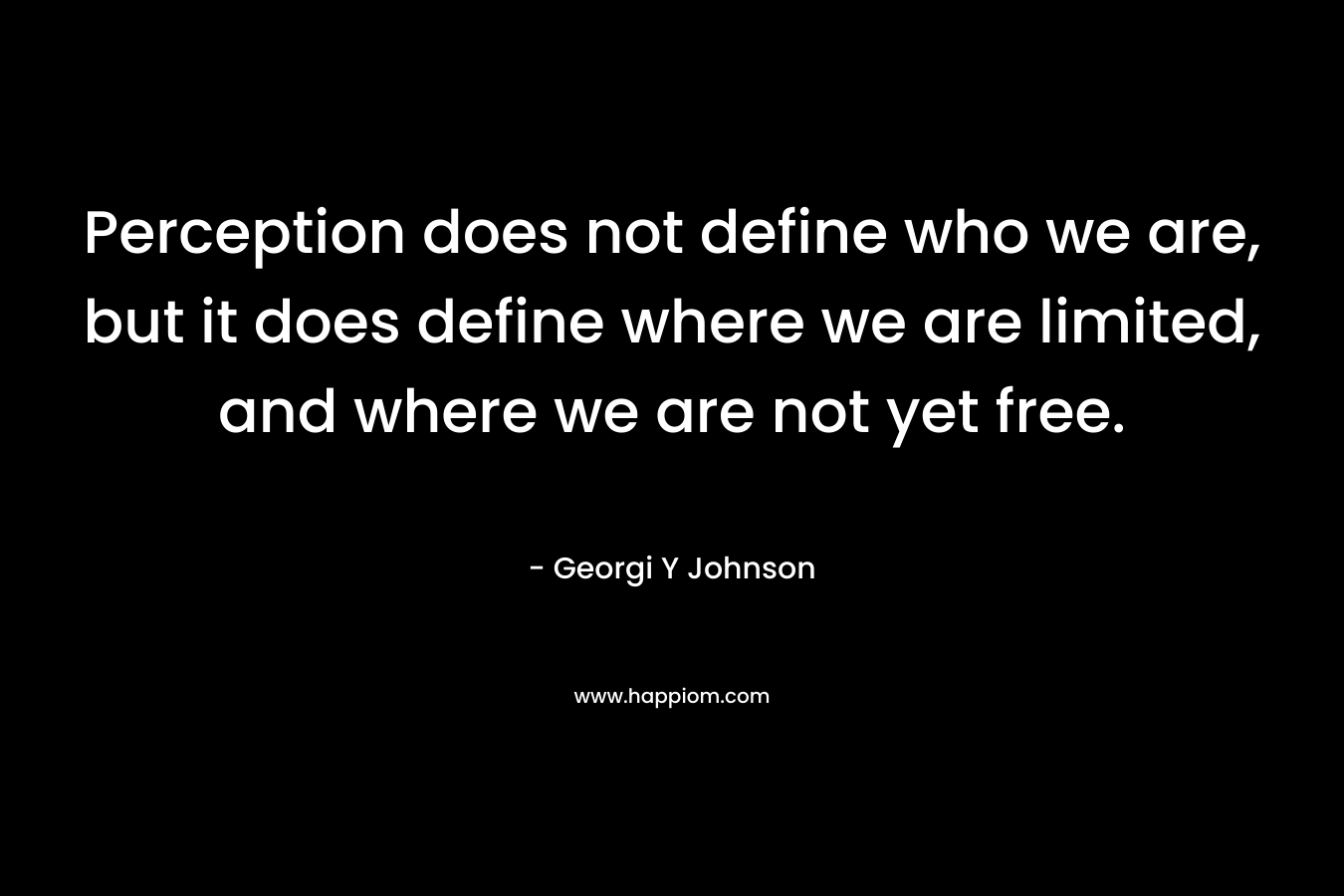 Perception does not define who we are, but it does define where we are limited, and where we are not yet free. – Georgi Y Johnson