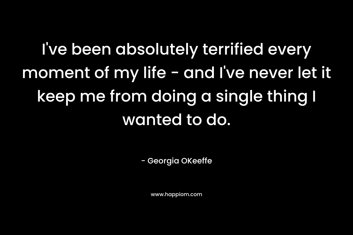 I’ve been absolutely terrified every moment of my life – and I’ve never let it keep me from doing a single thing I wanted to do. – Georgia OKeeffe