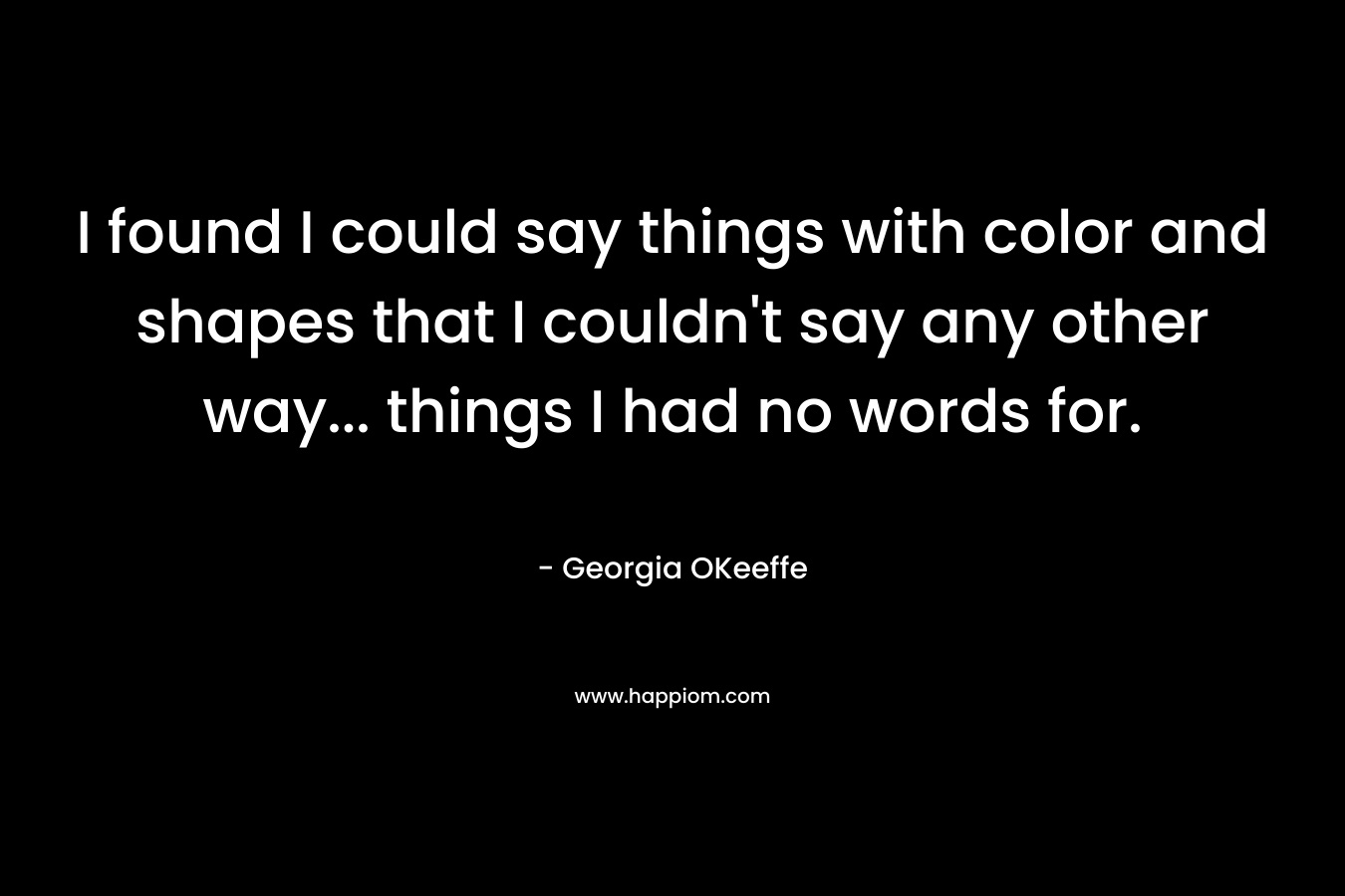 I found I could say things with color and shapes that I couldn’t say any other way… things I had no words for. – Georgia OKeeffe