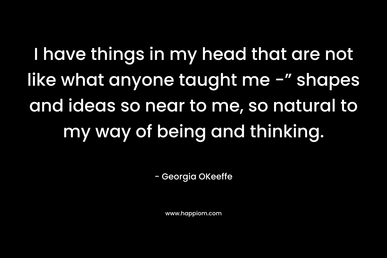 I have things in my head that are not like what anyone taught me -” shapes and ideas so near to me, so natural to my way of being and thinking.