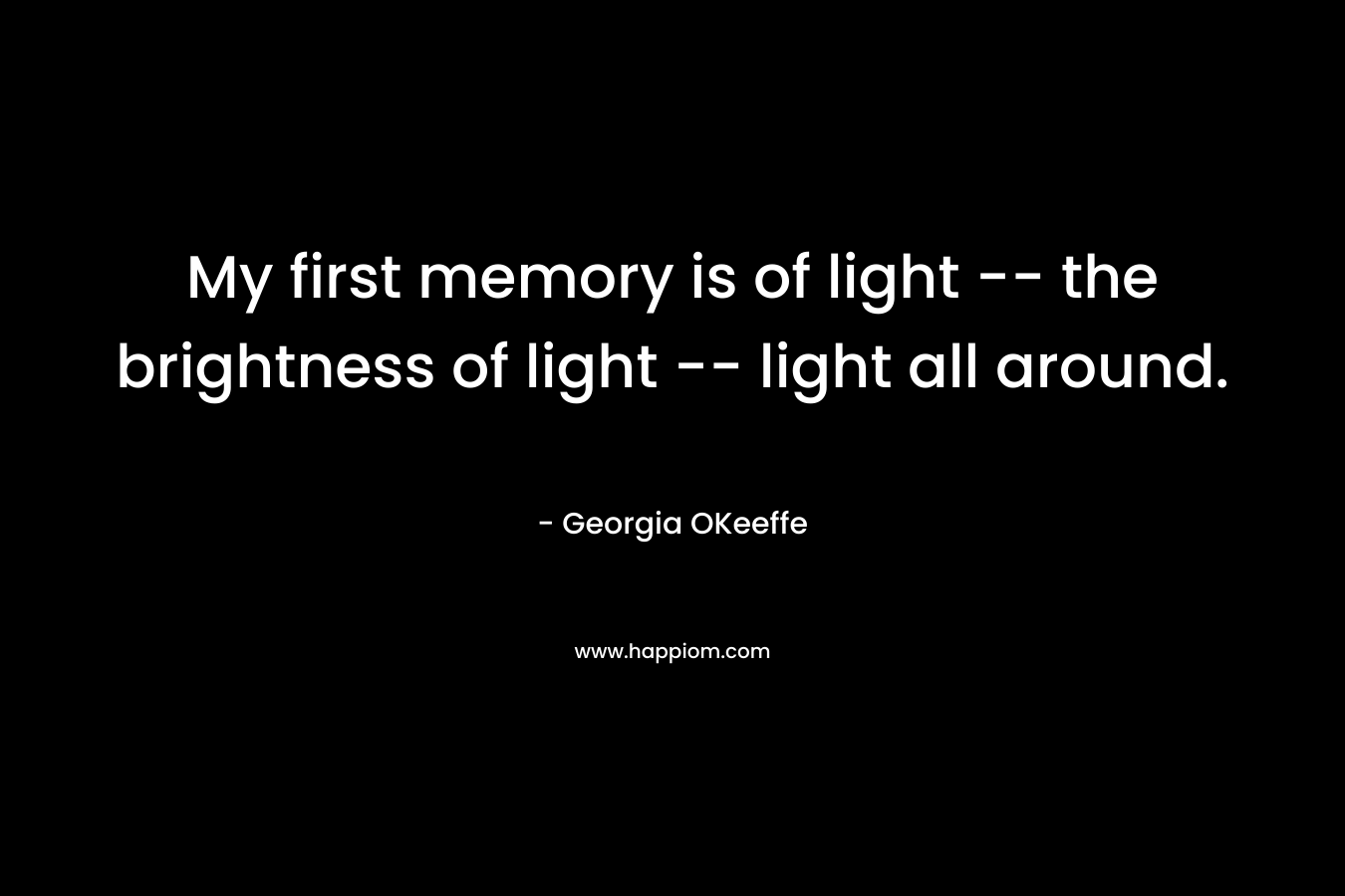 My first memory is of light — the brightness of light — light all around. – Georgia OKeeffe