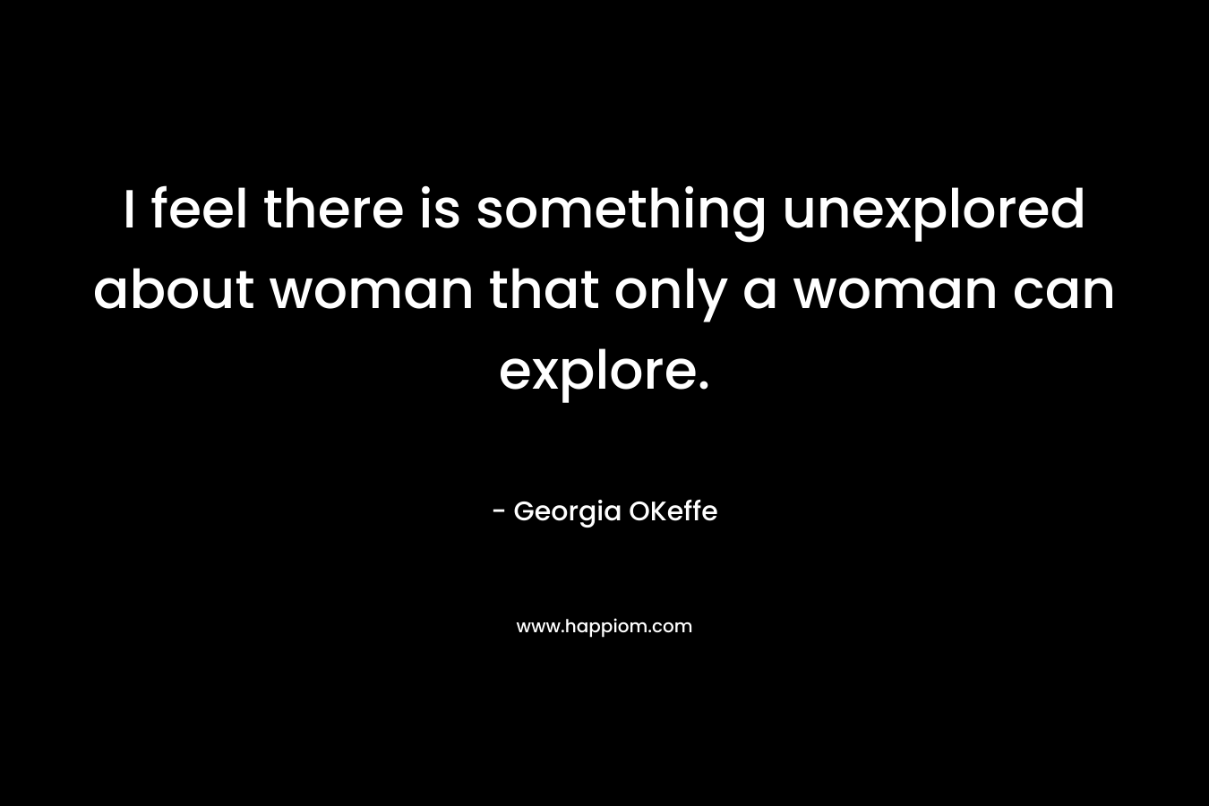 I feel there is something unexplored about woman that only a woman can explore. – Georgia OKeffe