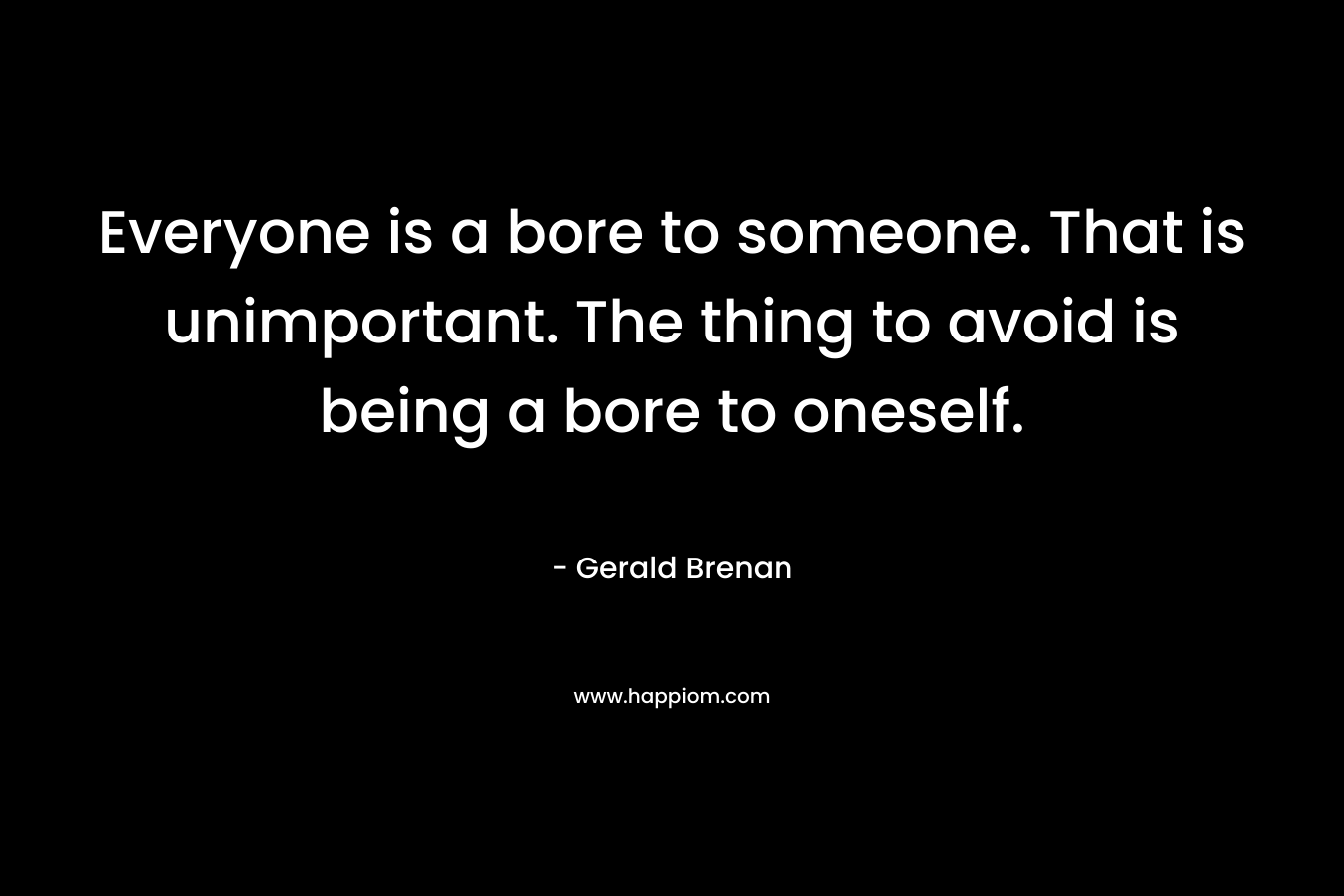 Everyone is a bore to someone. That is unimportant. The thing to avoid is being a bore to oneself.