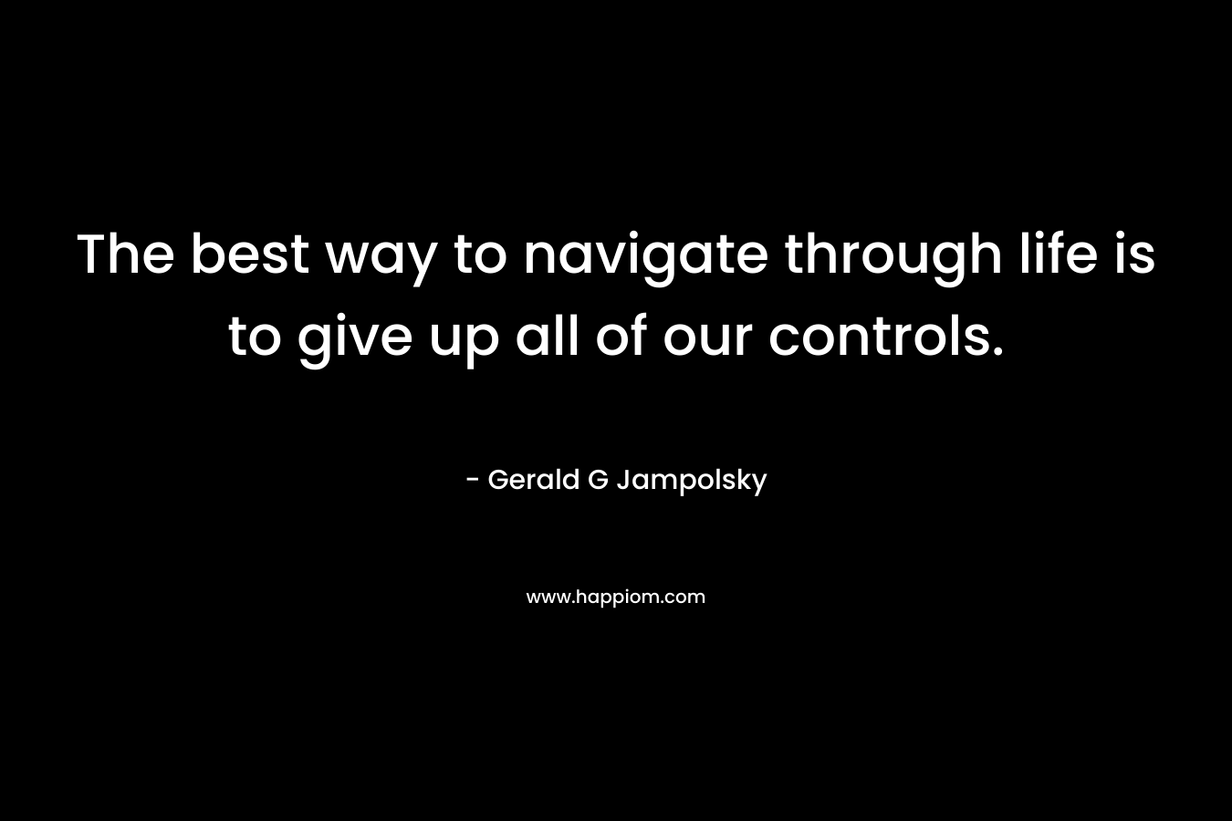 The best way to navigate through life is to give up all of our controls. – Gerald G Jampolsky