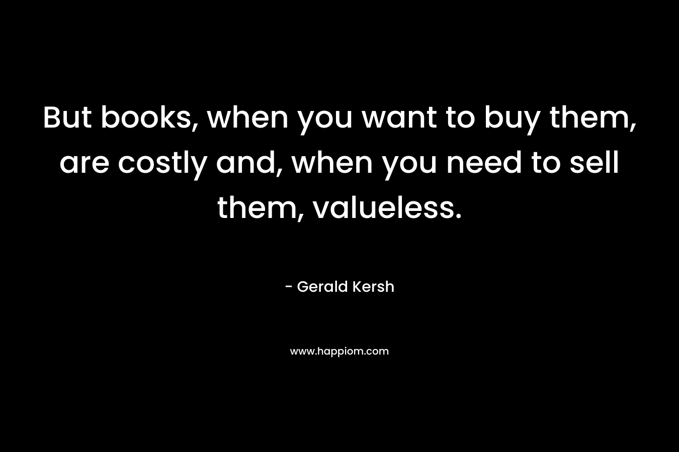 But books, when you want to buy them, are costly and, when you need to sell them, valueless. – Gerald Kersh