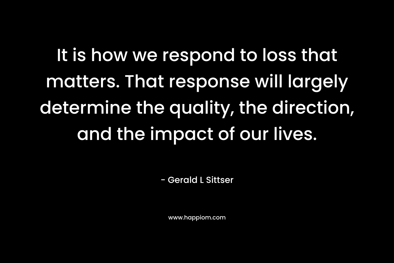 It is how we respond to loss that matters. That response will largely determine the quality, the direction, and the impact of our lives.