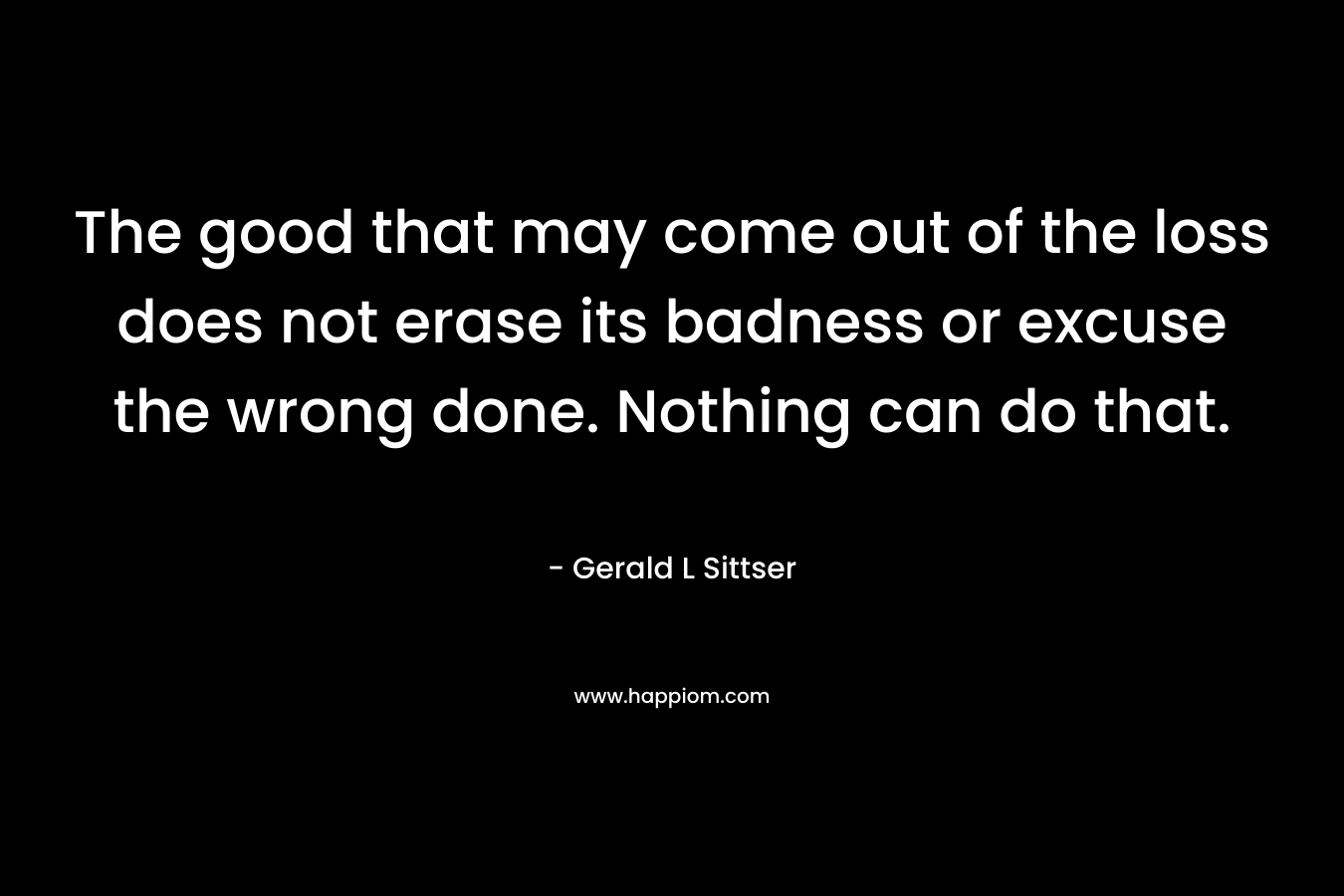 The good that may come out of the loss does not erase its badness or excuse the wrong done. Nothing can do that. – Gerald L Sittser