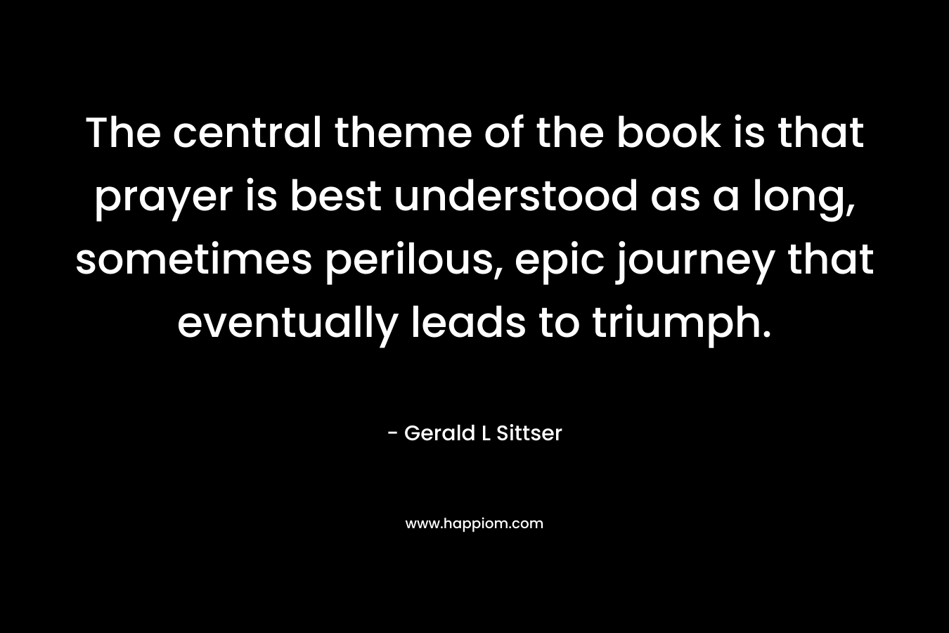 The central theme of the book is that prayer is best understood as a long, sometimes perilous, epic journey that eventually leads to triumph. – Gerald L Sittser