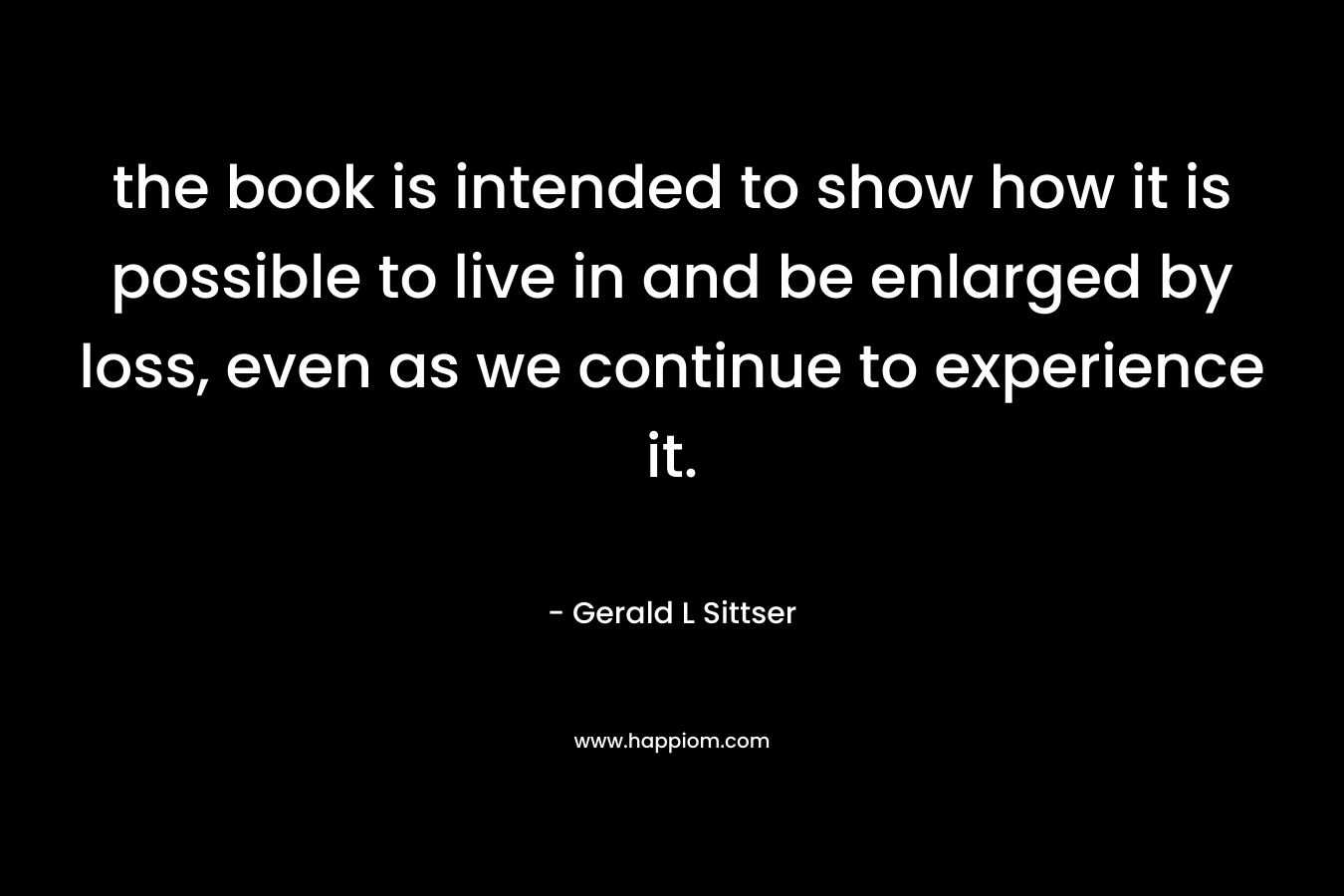 the book is intended to show how it is possible to live in and be enlarged by loss, even as we continue to experience it. – Gerald L Sittser