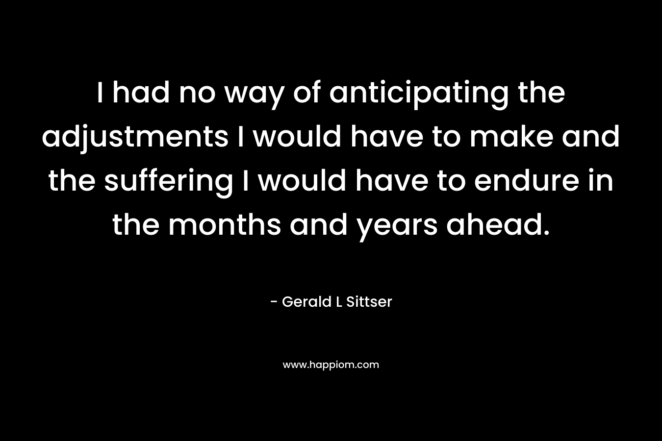 I had no way of anticipating the adjustments I would have to make and the suffering I would have to endure in the months and years ahead. – Gerald L Sittser
