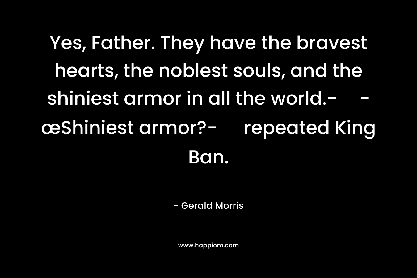 Yes, Father. They have the bravest hearts, the noblest souls, and the shiniest armor in all the world.--œShiniest armor?- repeated King Ban. – Gerald Morris