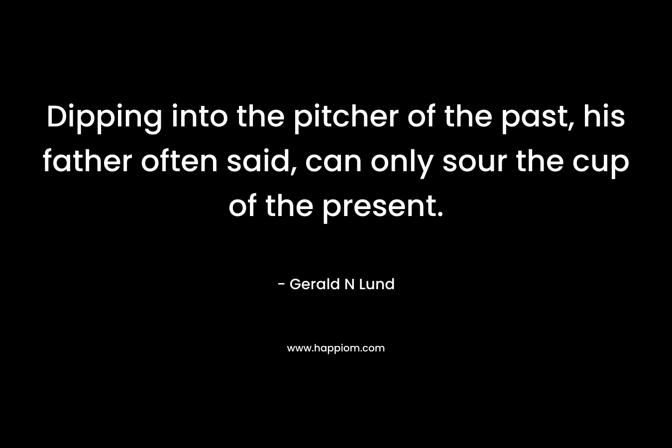 Dipping into the pitcher of the past, his father often said, can only sour the cup of the present. – Gerald N Lund