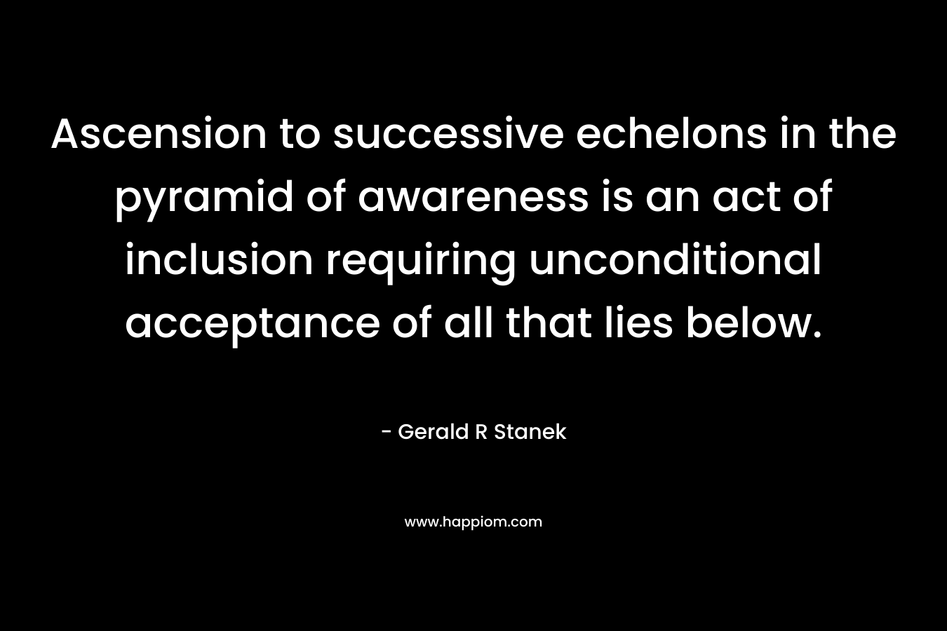 Ascension to successive echelons in the pyramid of awareness is an act of inclusion requiring unconditional acceptance of all that lies below.