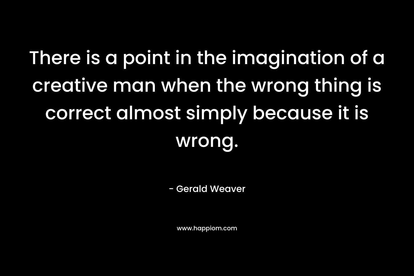 There is a point in the imagination of a creative man when the wrong thing is correct almost simply because it is wrong.