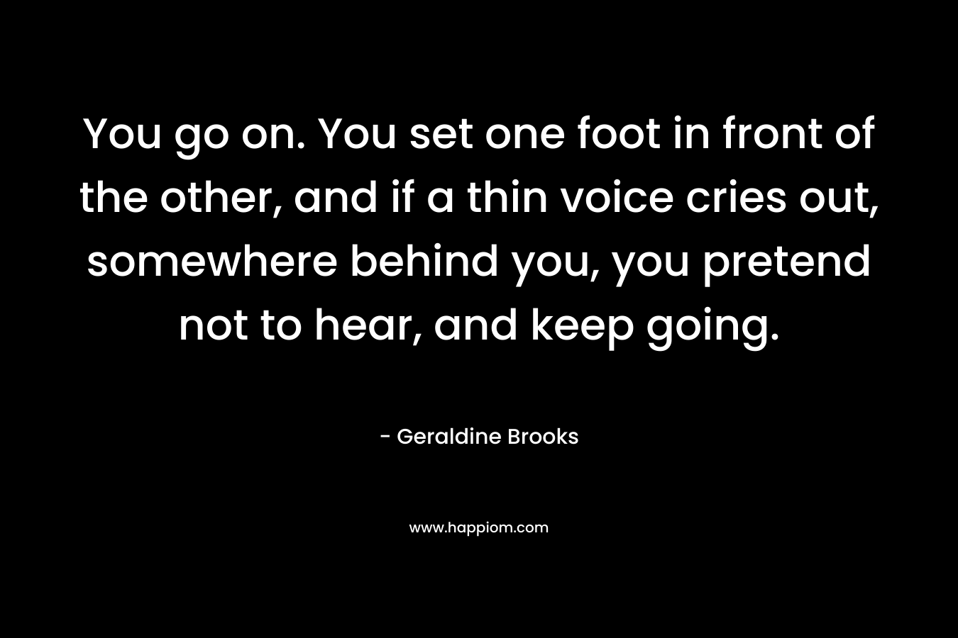 You go on. You set one foot in front of the other, and if a thin voice cries out, somewhere behind you, you pretend not to hear, and keep going.
