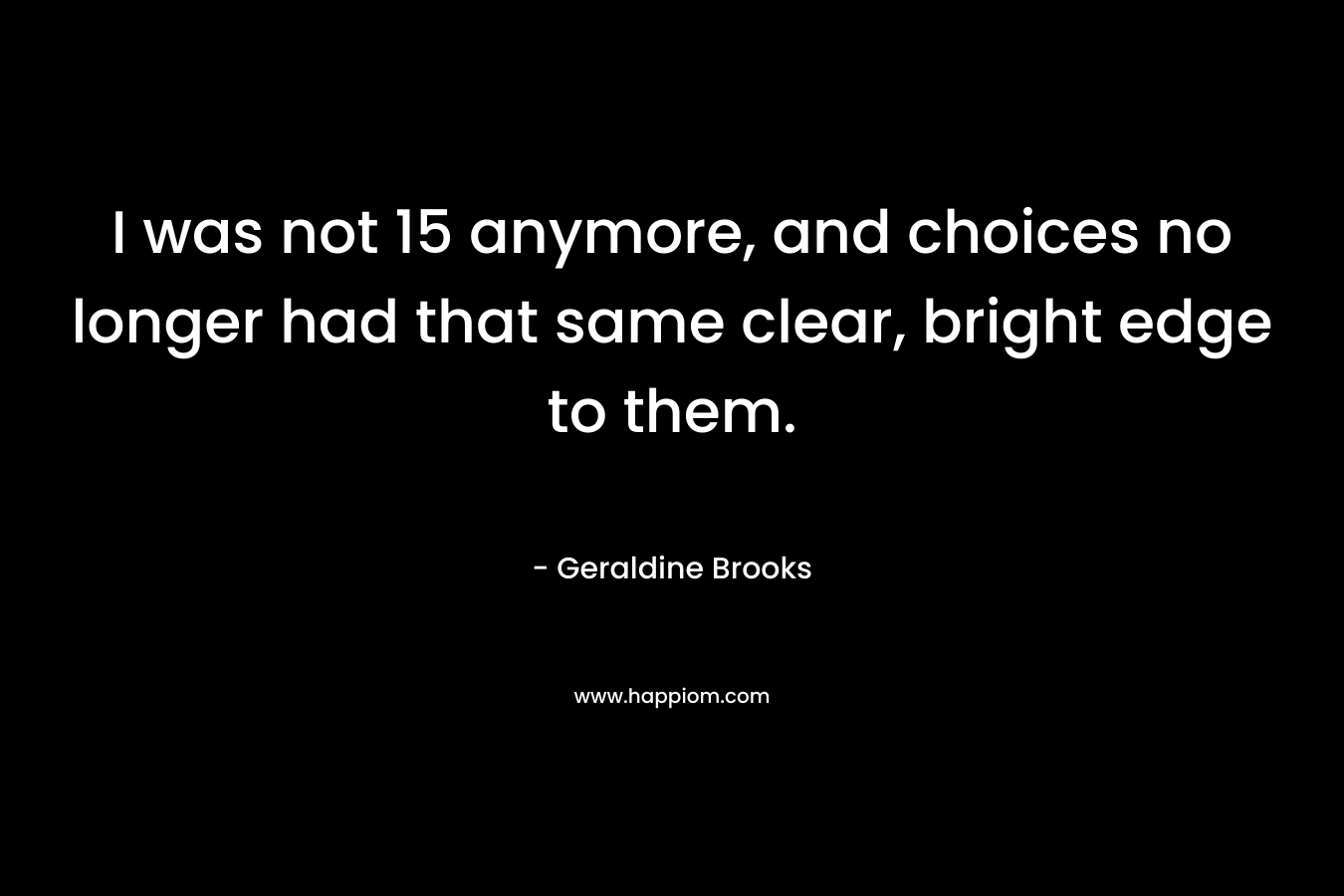 I was not 15 anymore, and choices no longer had that same clear, bright edge to them. – Geraldine Brooks