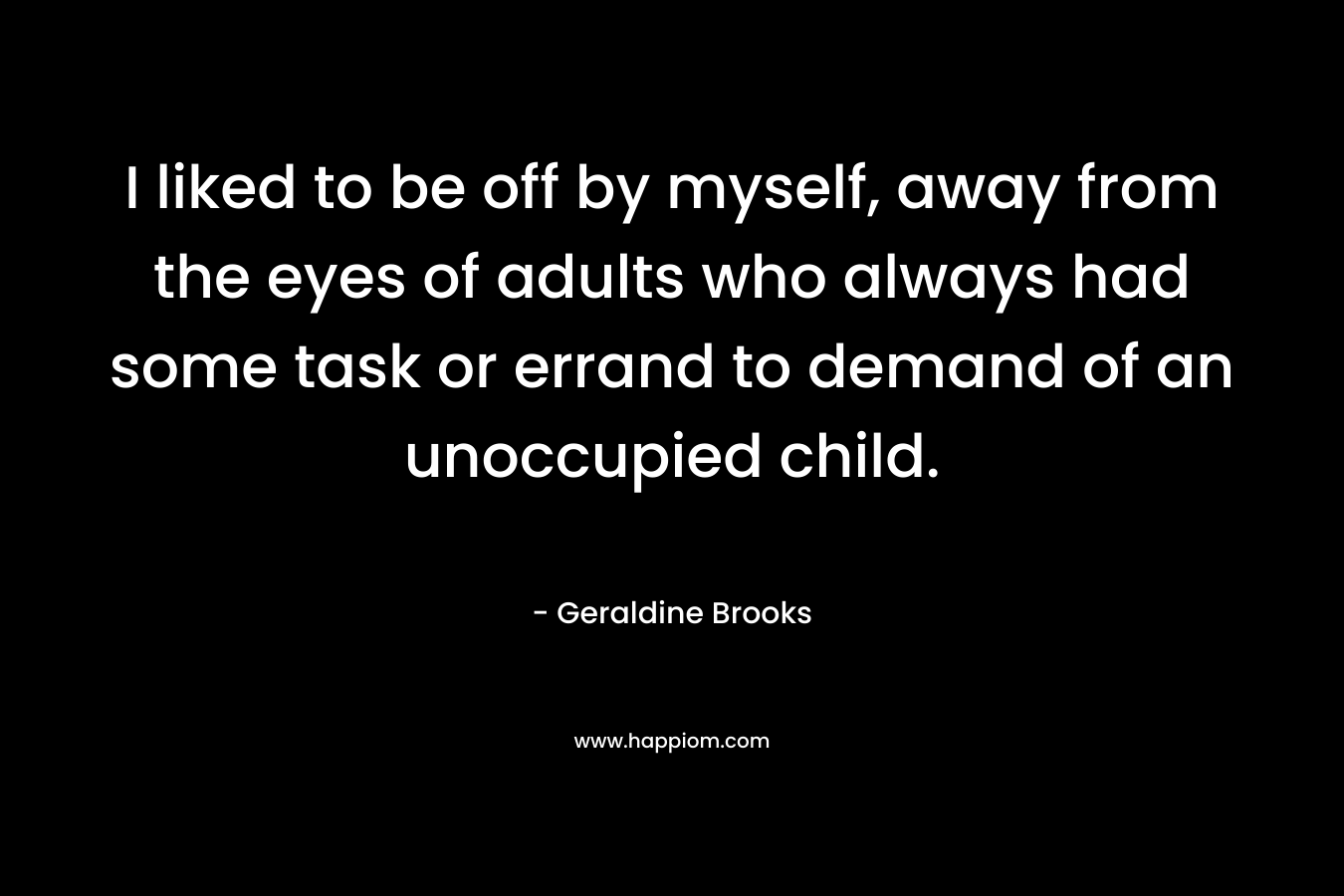 I liked to be off by myself, away from the eyes of adults who always had some task or errand to demand of an unoccupied child. – Geraldine Brooks